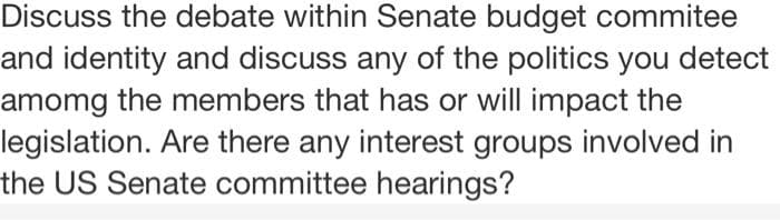 Discuss the debate within Senate budget commitee
and identity and discuss any of the politics you detect
amomg the members that has or will impact the
legislation. Are there any interest groups involved in
the US Senate committee hearings?
