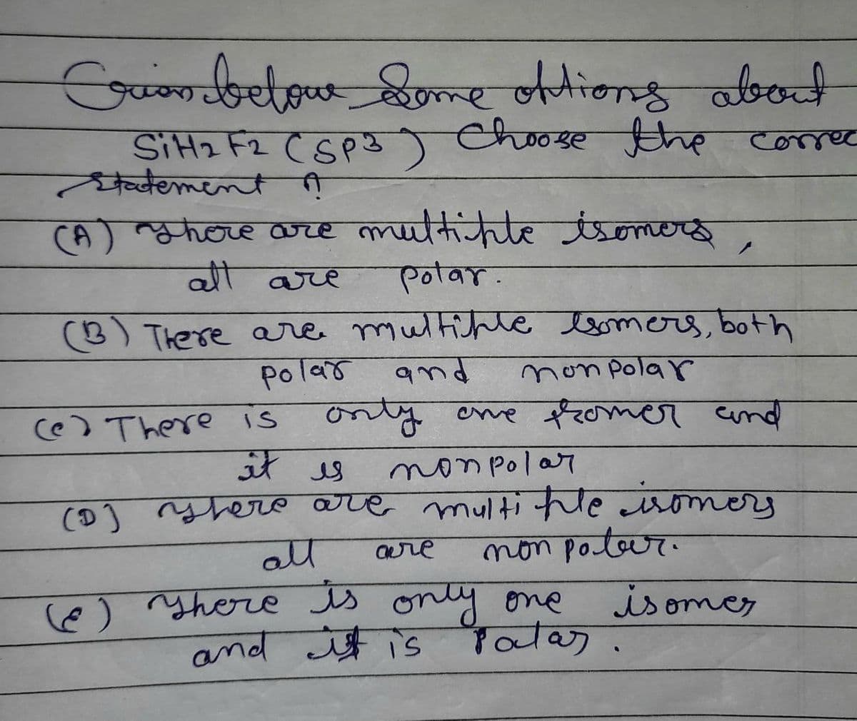 Crion below come oftions about
SiH2 F2 (SP3) Choose the correc
Statement A
(A) There are multiple isomers
all are Polar.
(B) There are multiple somers, both
and
polar
non polar
only one promer and
it is
non polar
(D) There are multiple isomers
non poter.
(e) There is
are
all
(Ⓒ) There is only one
and it is
isomes
Patas.