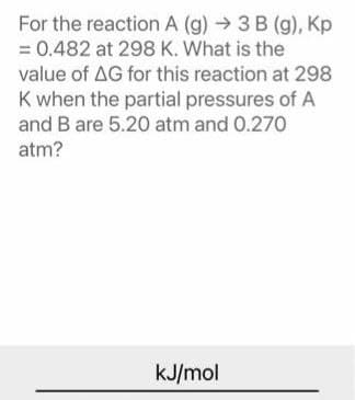 For the reaction A (g) → 3 B (g), Kp
= 0.482 at 298 K. What is the
value of AG for this reaction at 298
K when the partial pressures of A
and B are 5.20 atm and 0.270
atm?
kJ/mol