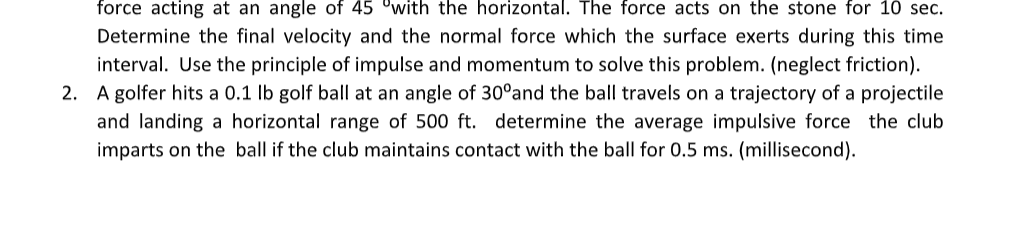 force acting at an angle of 45 °with the horizontal. The force acts on the stone for 10 sec.
Determine the final velocity and the normal force which the surface exerts during this time
interval. Use the principle of impulse and momentum to solve this problem. (neglect friction).
2. A golfer hits a 0.1 lb golf ball at an angle of 30°and the ball travels on a trajectory of a projectile
and landing a horizontal range of 500 ft. determine the average impulsive force the club
imparts on the ball if the club maintains contact with the ball for 0.5 ms. (millisecond).

