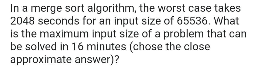 In a merge sort algorithm, the worst case takes
2048 seconds for an input size of 65536. What
is the maximum input size of a problem that can
be solved in 16 minutes (chose the close
approximate answer)?
