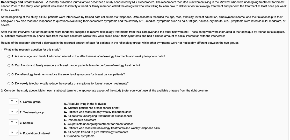 Reflexology and Breast Cancer
cancer. Prior to the study, each patient was asked to identify a friend or family member (called the caregiver) who was willing to learn how to deliver a foot reflexology treatment and perform the treatment at least once per week
A recently published journal article describes a study conducted by MSU researchers. The researchers recruited 256 women living in the Midwest who were undergoing treatment for breast
for four weeks.
At the beginning of the study, all 256 patients were interviewed by trained data collectors via telephone. Data collectors recorded the age, race, ethnicity, level of education, employment income, and their relationship to their
caregiver. They also recorded responses to questions evaluating their depressive symptoms and the severity of 13 medical symptoms such as pain, fatigue, nausea, dry mouth, etc. Symptoms were rated as mild, moderate, or
severe.
After the first interview, half of the patients were randomly assigned to receive reflexology treatments from their caregiver and the other half were not. These caregivers were instructed in the technique by trained reflexologists.
All patients received weekly phone calls from the data collectors where they were asked about their symptoms and had a limited amount of social interaction with the interviewer.
Results of the research showed a decrease in the reported amount of pain for patients in the reflexology group, while other symptoms were not noticeably different between the two groups.
1. What is the research question for this study?
A. Are race, age, and level of education related to the effectiveness of reflexology treatments and weekly telephone calls?
B. Can friends and family members of breast cancer patients learn to perform reflexology treatments?
C. Do reflexology treatments reduce the severity of symptoms for breast cancer patients?
D. Do weekly telephone calls reduce the severity of symptoms for breast cancer treatments?
2. Consider the study above. Match each statistical term to the appropriate aspect of the study (note, you won't use all the available phrases from the right column)
?
1. Control group
A. All adults living in the Midwest
B. Whether patient has breast cancer or not
?
2. Treatment group
C. Patients who received only weekly telephone calls
D. All patients undergoing treatment for breast cancer
E. Trained data collectors
F. 256 patients undergoing treatment for breast cancer
G. Patients who received reflexology treatments and weekly telephone calls
H. All people trained to give reflexology treatments
I. 13 medical symptoms
?
3. Sample
?
v 4. Population of interest
