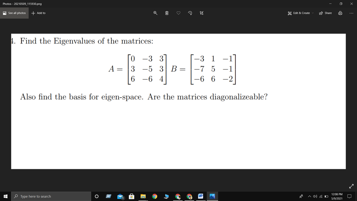 Photos - 20210509_115930.png
A See all photos
+ Add to
& Edit & Create
A Share
4. Find the Eigenvalues of the matrices:
0.
-5 3 B
-6 4
-3 3
-3 1
A = |3
-7 5
-1
||
6
-6 6
-2
Also find the basis for eigen-space. Are the matrices diagonalizeable?
12:08 PM
e Type here to search
5/9/2021
