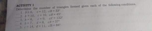 ACTIVITY 1
Determine the number of triangles formed given each of the following conditions.
1b-6, e12, 28 33
2. b= 10, c 10, 28 = 45
3. -4,
4. b-7. d= 8, L8 - 57
S. r 14, d 11, 2B- 84
C-9, 2C = 132"
