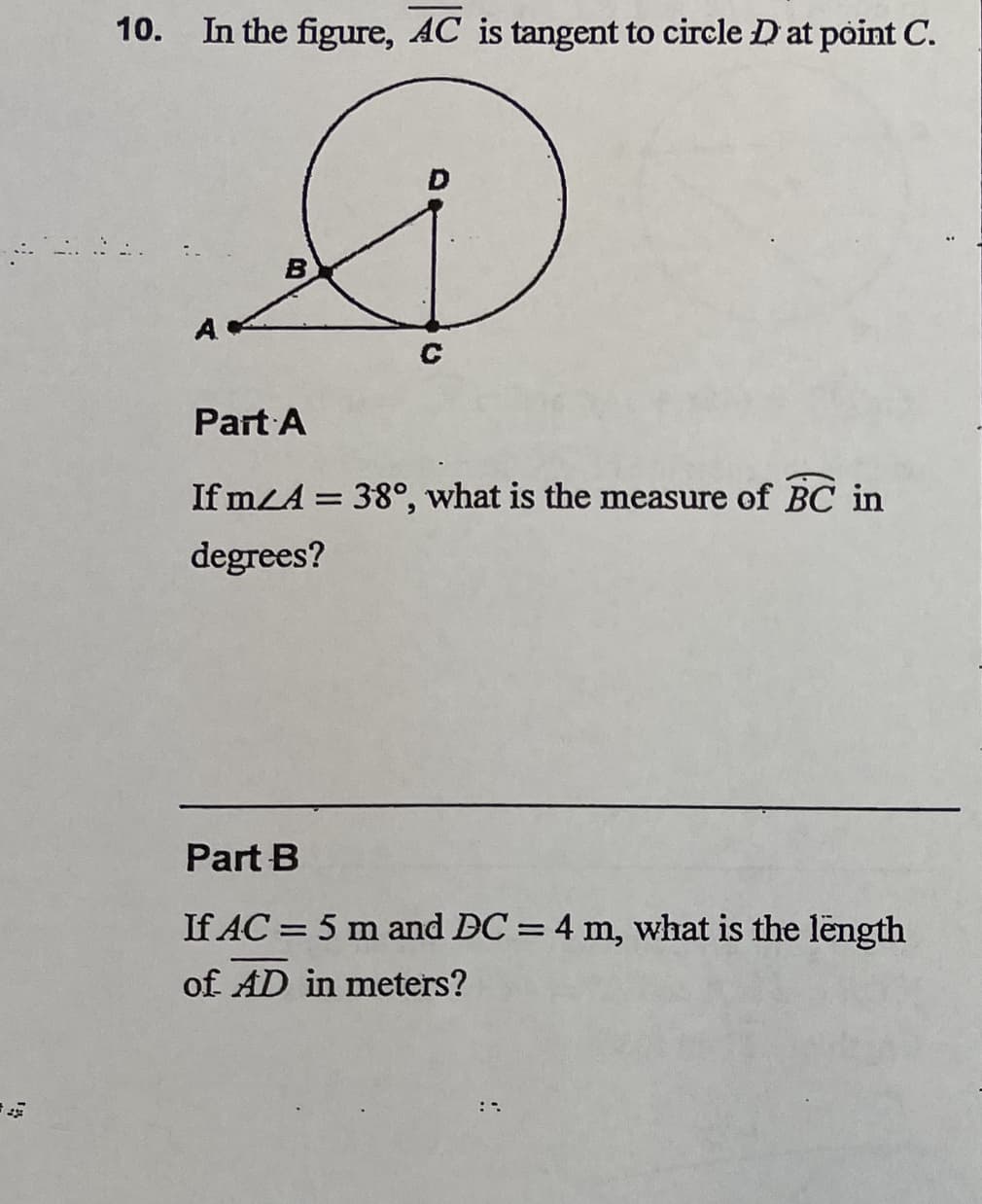 10.
In the figure, AC is tangent to circle D at point C.
D
D
B
C
A
Part A
If mA = 38°, what is the measure of BC in
degrees?
Part B
If AC = 5 m and DC = 4 m, what is the length
of AD in meters?