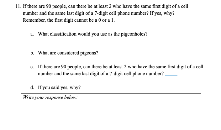 11. If there are 90 people, can there be at least 2 who have the same first digit of a cell
number and the same last digit of a 7-digit cell phone number? If yes, why?
Remember, the first digit cannot be a 0 or a 1.
a. What classification would you use as the pigeonholes?
b. What are considered pigeons?
c. If there are 90 people, can there be at least 2 who have the same first digit of a cell
number and the same last digit of a 7-digit cell phone number?
d. If you said yes, why?
Write your response below:
