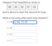 Heapsort has heapified an array to:
63 50 37 26
89
and is about to start the second for loop.
What is the array after each loop iteration?
i = 4: Ex: 86, 75, 30
i = 3:
i = 2:
i = 1:
