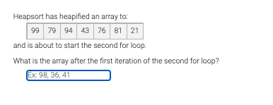 Heapsort has heapified an array to:
99 79 94 43 76 81 21
and is about to start the second for loop.
What is the array after the first iteration of the second for loop?
Ex: 98, 36, 41
