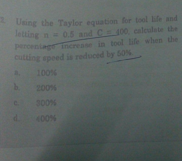 *Using the Taylor equation for tool life and
Tetting n = 0.5 and C= 400, calculate the
percentage increase in tool life when the
cutting speed is reduced by 50%.
100%
b. 200%
a.
300%
d.
C.
400%
