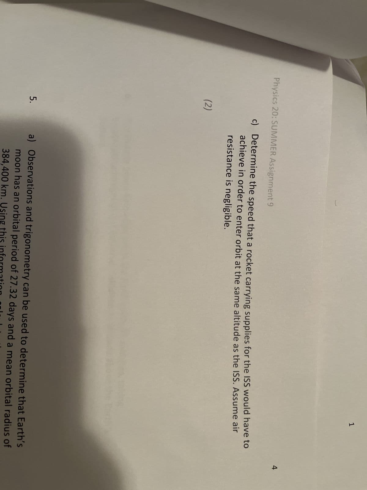 Physics 20: SUMMER Assignment 9
(2)
5.
1
c) Determine the speed that a rocket carrying supplies for the ISS would have to
achieve in order to enter orbit at the same altitude as the ISS. Assume air
resistance is negligible.
Earth
a) Observations and trigonometry can be used to determine that Earth's
moon has an orbital period of 27.32 days and a mean orbital radius of
384,400 km. Using this information col
4