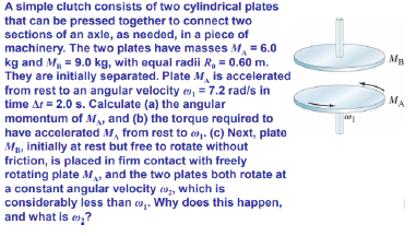 A simple clutch consists of two cylindrical plates
that can be pressed together to connect two
sections of an axle, as needed, in a piece of
machinery. The two plates have masses M, = 6.0
kg and Mg = 9.0 kg, with equal radii R, = 0.60 m.
They are initially separated. Plate M, is accelerated
from rest to an angular velocity o, = 7.2 rad/s in
time Ar = 2.0 s. Calculate (a) the angular
momentum of M, and (b) the torque required to
have accelerated M, from rest to o. (c) Next, plate
MB, initially at rest but free to rotate without
friction, is placed in firm contact with freely
rotating plate M, and the two plates both rotate at
a constant angular velocity o, which is
considerably less than w,. Why does this happen,
and what is e?
MA

