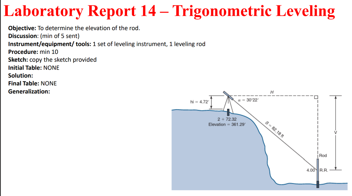 Laboratory Report 14 – Trigonometric Leveling
Objective: To determine the elevation of the rod.
Discussion: (min of 5 sent)
Instrument/equipment/ tools: 1 set of leveling instrument, 1 leveling rod
Procedure: min 10
Sketch: copy the sketch provided
Initial Table: NONE
Solution:
Final Table: NONE
Generalization:
30°22'
hi = 4.72
2 + 72.32
S = 82.18 ft
Elevation = 361.29'
Rod
4.00R.R.
