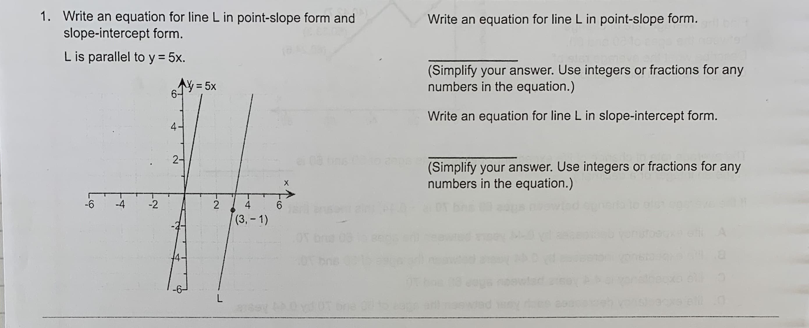 1. Write an equation for line L in point-slope form and
slope-intercept form.
Write an equation for line L in point-slope form.
L is parallel to y 5x.
(Simplify your answer. Use integers or fractions for any
numbers in the equation.)
AY=5x
Write an equation for line L in slope-intercept form.
4
2
ei 08
o a0p
(Simplify your answer. Use integers or fractions for any
numbers in the equation.)
X
-4
-6
-2
2
4
et an br
(3,-1)
A
ngeyL
0T bos
86T
4
bos
