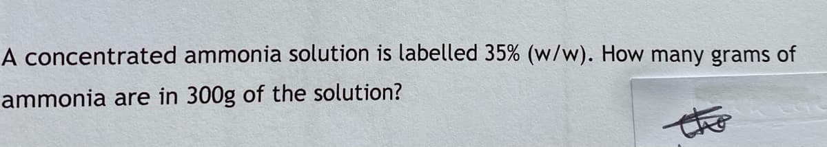 A concentrated ammonia solution is labelled 35% (w/w). How many grams of
ammonia are in 300g of the solution?
