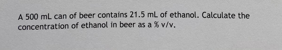 A 500 mL can of beer contains 21.5 mL of ethanol. Calculate the
concentration of ethanol in beer as a % v/v.
