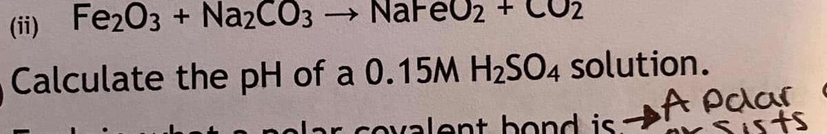 (ii) Fe203 + Na2CO3
→
NaFeU2 +
Calculate the pH of a 0.15M H2SO4 solution.
A Palar
nolar covalent bond is. YSI5ts
