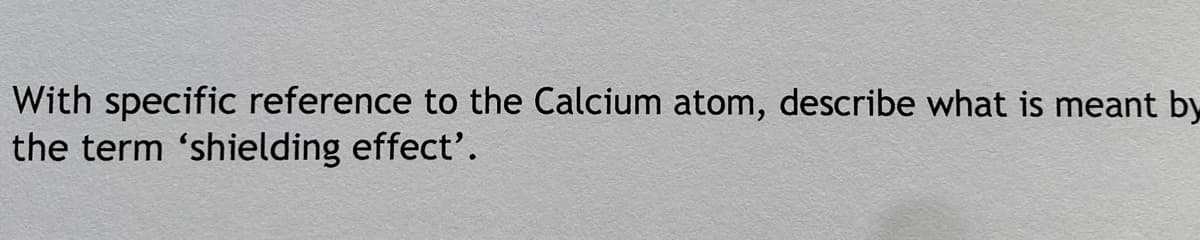 With specific reference to the Calcium atom, describe what is meant by
the term 'shielding effect'.

