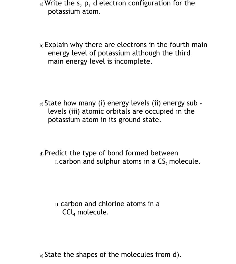 a) Write the s, p, d electron configuration for the
potassium atom.
b) Explain why there are electrons in the fourth main
energy level of potassium although the third
main energy level is incomplete.
c) State how many (i) energy levels (ii) energy sub
levels (iii) atomic orbitals are occupied in the
potassium atom in its ground state.
d) Predict the type of bond formed between
I. carbon and sulphur atoms in a CS, molecule.
II. carbon and chlorine atoms in a
CCl, molecule.
State the shapes of the molecules from d).
