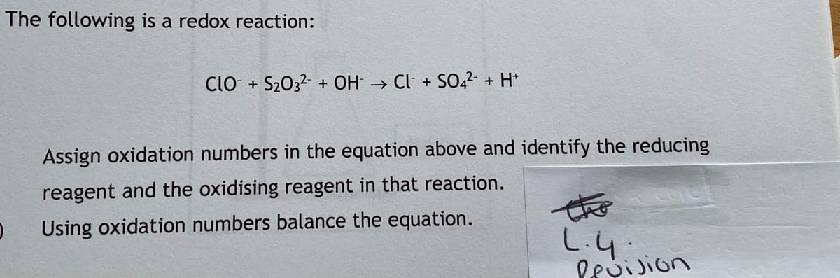The following is a redox reaction:
CIO + S2032 + OH → Cl· + SO42- + H*
Assign oxidation numbers in the equation above and identify the reducing
reagent and the oxidising reagent in that reaction.
the
Using oxidation numbers balance the equation.
L.4:
Pevision
