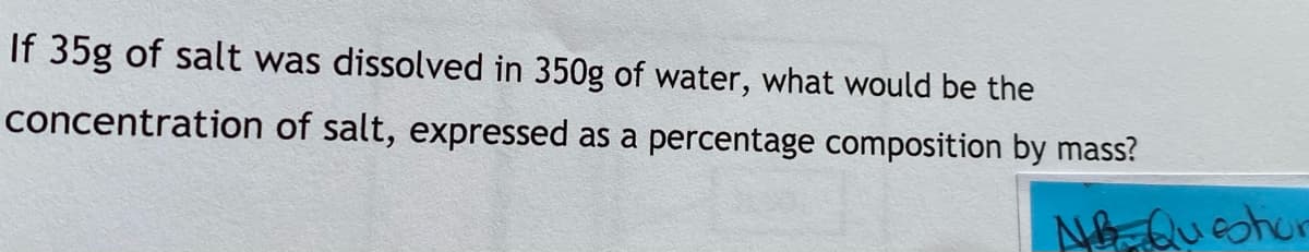 If 35g of salt was dissolved in 350g of water, what would be the
concentration of salt, expressed as a percentage composition by mass?
A Queohur
