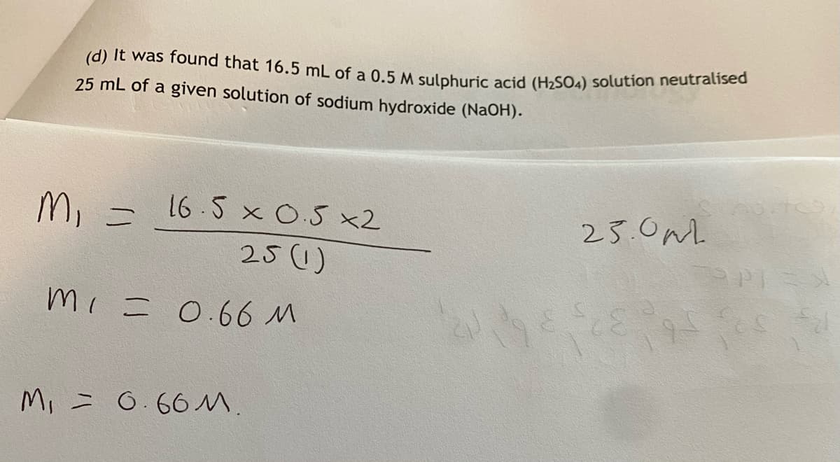 (d) It was found that 16.5 mL of a 0.5 M sulphuric acid (H2SO4) solution neutralised
25 mL of a given solution of sodium hydroxide (NAOH).
25.0m.
PPI
M, =
16 5 x O.5 x2
25()
mi = 0.66 M
M, = 0.66M.
