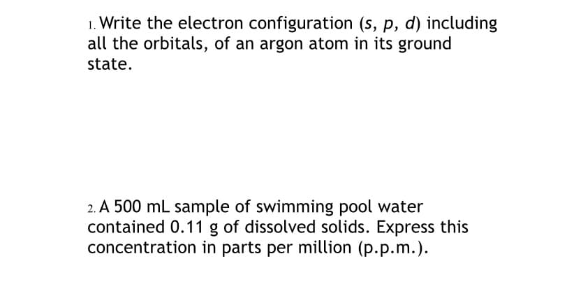 1. Write the electron configuration (s, p, d) including
all the orbitals, of an argon atom in its ground
state.
2. A 500 mL sample of swimming pool water
contained 0.11 g of dissolved solids. Express this
concentration in parts per million (p.p.m.).
