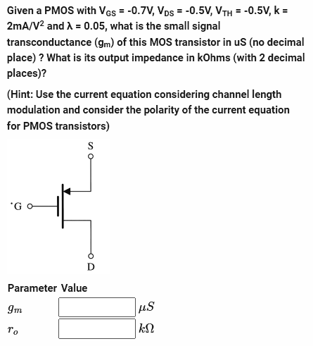 Given a PMOS with VGs = -0.7V, VDs = -0.5V, VTH = -0.5V, k =
2mA/V² and λ = 0.05, what is the small signal
transconductance (gm) of this MOS transistor in us (no decimal
place) ? What is its output impedance in kOhms (with 2 decimal
places)?
(Hint: Use the current equation considering channel length
modulation and consider the polarity of the current equation
for PMOS transistors)
S
Parameter Value
9m
To
μS
ΚΩ
