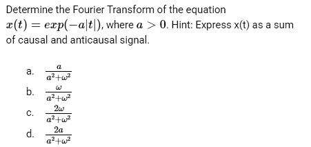 Determine the Fourier Transform of the equation
x(t) = exp(-a|t), where a > 0. Hint: Express x(t) as a sum
of causal and anticausal signal.
a.
b.
C.
d.
a
a²+w²²
W
a²+w²
2w
a²+w²
2a
a²+w²²