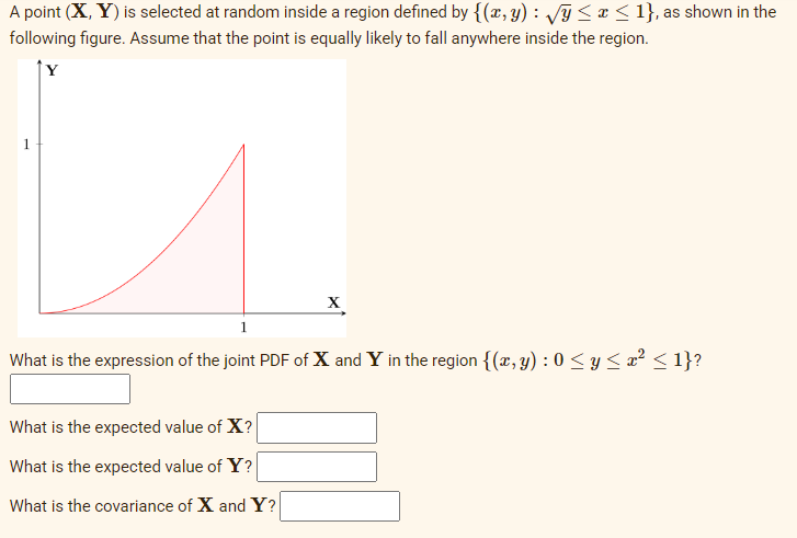 A point (X, Y) is selected at random inside a region defined by {(x, y) : √y ≤ x ≤ 1}, as shown in the
following figure. Assume that the point is equally likely to fall anywhere inside the region.
1
X
1
What is the expression of the joint PDF of X and Y in the region {(x, y): 0 ≤ y ≤ x² ≤ 1}?
What is the expected value of X?
What is the expected value of Y?
What is the covariance of X and Y?
