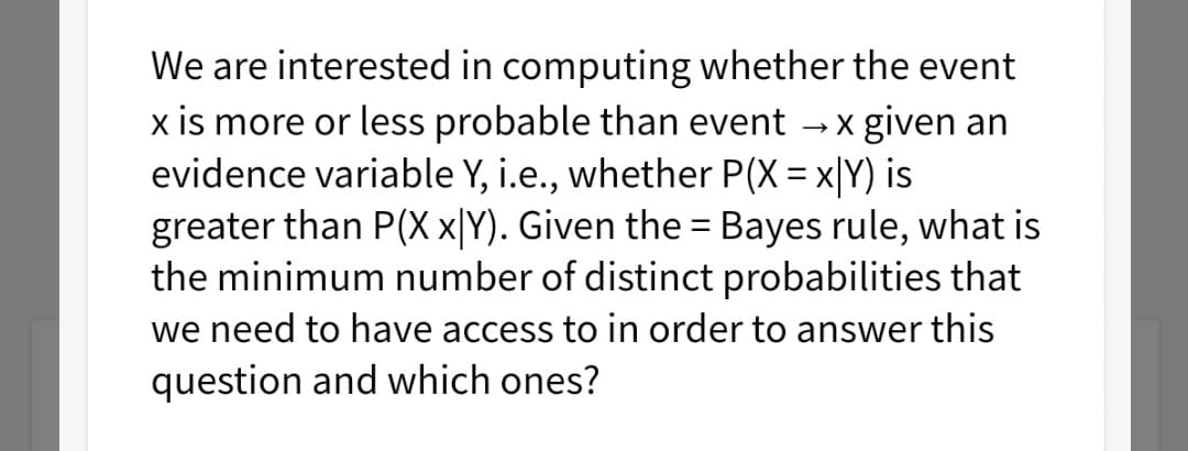 We are interested in computing whether the event
x is more or less probable than event
evidence variable Y, i.e., whether P(X = x|Y) is
greater than P(X x[Y). Given the = Bayes rule, what is
the minimum number of distinct probabilities that
x given an
we need to have access to in order to answer this
question and which ones?
