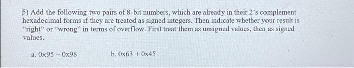 5) Add the following two pairs of 8-bit numbers, which are already in their 2's complement
hexadecimal forms if they are treated as signed integers. Then indicate whether your result is
"right" or "wrong" in terms of overflow. First treat them as unsigned values, then as signed
values.
a. Ox95 + Ox98
b. Ox63 + Ox45
