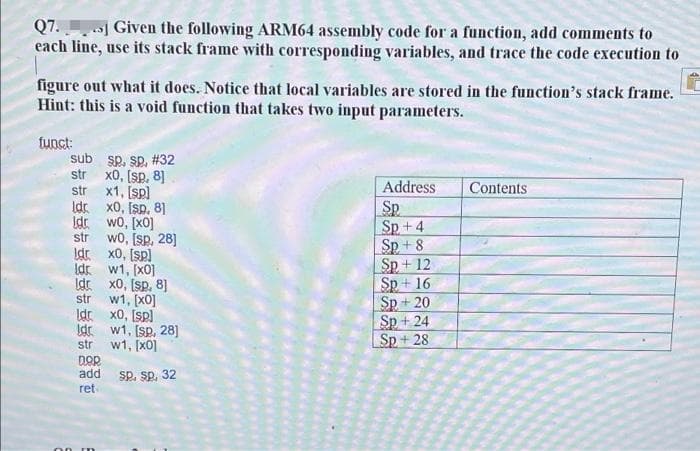Q7. ] Given the following ARM64 assembly code for a function, add comments to
each line, use its stack frame with corresponding variables, and trace the code execution to
figure out what it does. Notice that local variables are stored in the function's stack frame.
Hint: this is a void function that takes two input parameters.
tunct:
sub sp. sp, #32
str
x0, (sp, 8]
Address
Contents
x1, [sp)
Idr x0, Isp, 81
str
SP
Sp + 4
Sp +8
Sp + 12
Sp + 16
Sp + 20
Sp + 24
Sp + 28
Idr wo, [x0]
str
wo, [sp, 28]
Idr x0, [sp)
Idr w1, [x0]
Idr x0, [sp, 8]
w1, [x0]
Idr x0, Isp)
str
Idr w1, [sp, 28]
str w1, [x0]
DOR
add
Sp. sp, 32
ret
