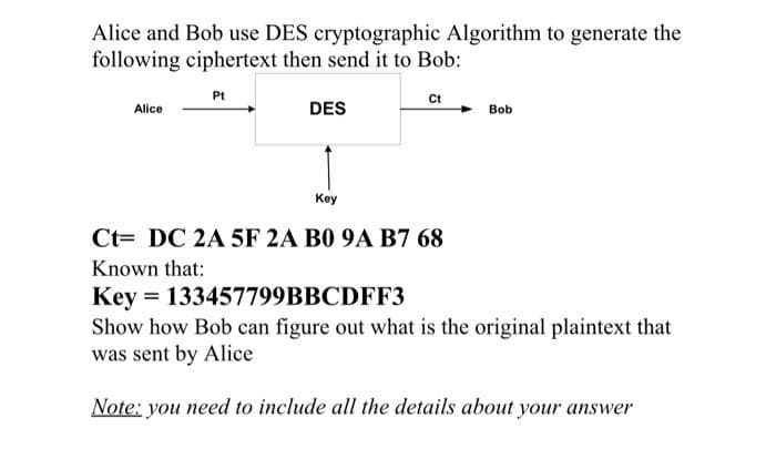 Alice and Bob use DES cryptographic Algorithm to generate the
following ciphertext then send it to Bob:
Pt
Ct
Alice
DES
Bob
Key
Ct= DC 2A 5F 2A B0 9A B7 68
Known that:
Key
Show how Bob can figure out what is the original plaintext that
was sent by Alice
= 133457799BBCDFF3
Note: you need to include all the details about your answer
