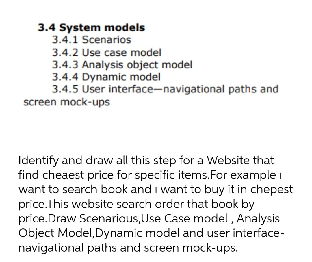 3.4 System models
3.4.1 Scenarios
3.4.2 Use case model
3.4.3 Analysis object model
3.4.4 Dynamic model
3.4.5 User interface-navigational paths and
screen mock-ups
Identify and draw all this step for a Website that
find cheaest price for specific items.For example i
want to search book and i want to buy it in chepest
price.This website search order that book by
price.Draw Scenarious,Use Case model , Analysis
Object Model,Dynamic model and user interface-
navigational paths and screen mock-ups.
