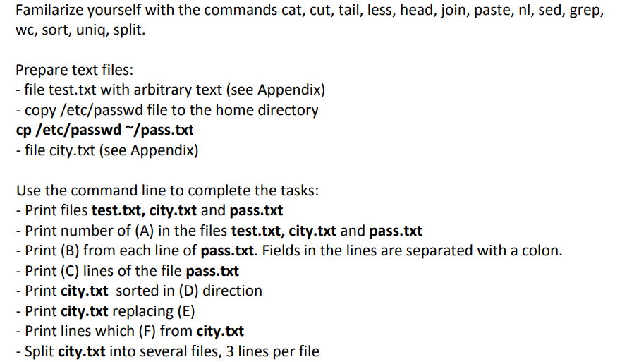 Familarize yourself with the commands cat, cut, tail, less, head, join, paste, nl, sed, grep,
wc, sort, uniq, split.
Prepare text files:
- file test.txt with arbitrary text (see Appendix)
- copy /etc/passwd file to the home directory
cp /etc/passwd ~/pass.txt
- file city.txt (see Appendix)
Use the command line to complete the tasks:
- Print files test.txt, city.txt and pass.txt
- Print number of (A) in the files test.txt, city.txt and pass.txt
- Print (B) from each line of pass.txt. Fields in the lines are separated with a colon.
- Print (C) lines of the file pass.txt
- Print city.txt sorted in (D) direction
- Print city.txt replacing (E)
- Print lines which (F) from city.txt
- Split city.txt into several files, 3 lines per file
