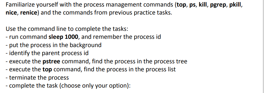 Familiarize yourself with the process management commands (top, ps, kill, pgrep, pkill,
nice, renice) and the commands from previous practice tasks.
Use the command line to complete the tasks:
- run command sleep 1000, and remember the process id
- put the process in the background
identify the parent process
- execute the pstree command, find the process in the process tree
- execute the top command, find the process in the process list
terminate the process
id
- complete the task (choose only your option):
