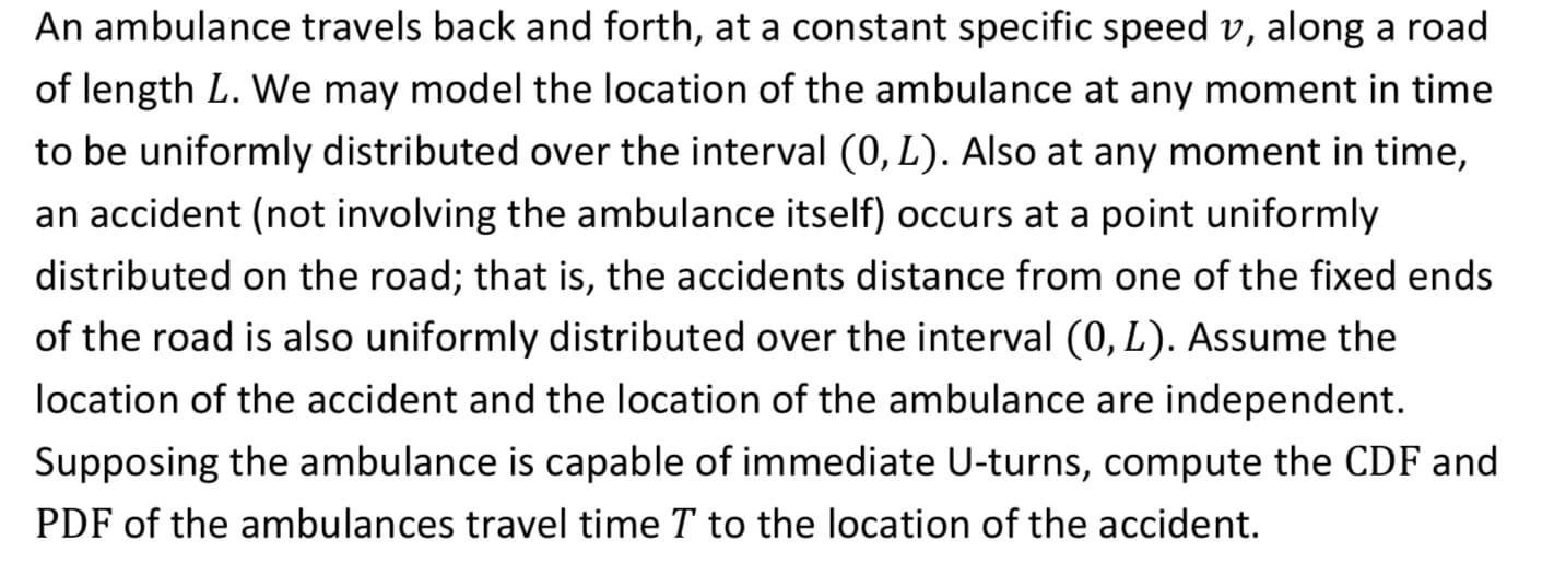 An ambulance travels back and forth, at a constant specific speed v, along a road
of length L. We may model the location of the ambulance at any moment in time
to be uniformly distributed over the interval (0, L). Also at any moment in time,
an accident (not involving the ambulance itself) occurs at a point uniformly
distributed on the road; that is, the accidents distance from one of the fixed ends
of the road is also uniformly distributed over the interval (0, L). Assume the
location of the accident and the location of the ambulance are independent.
Supposing the ambulance is capable of immediate U-turns, compute the CDF and
