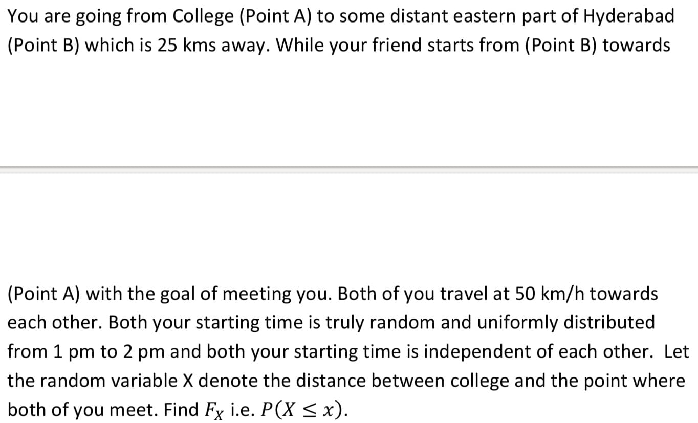 (Point A) with the goal of meeting you. Both of you travel at 50 km/h towards
each other. Both your starting time is truly random and uniformly distributed
from 1 pm to 2 pm and both your starting time is independent of each other. Let
the random variable X denote the distance between college and the point where
both of you meet. Find Fy i.e. P(X < x).
