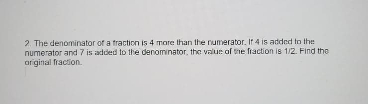 2. The denominator of a fraction is 4 more than the numerator. If 4 is added to the
numerator and 7 is added to the denominator, the value of the fraction is 1/2. Find the
original fraction.
