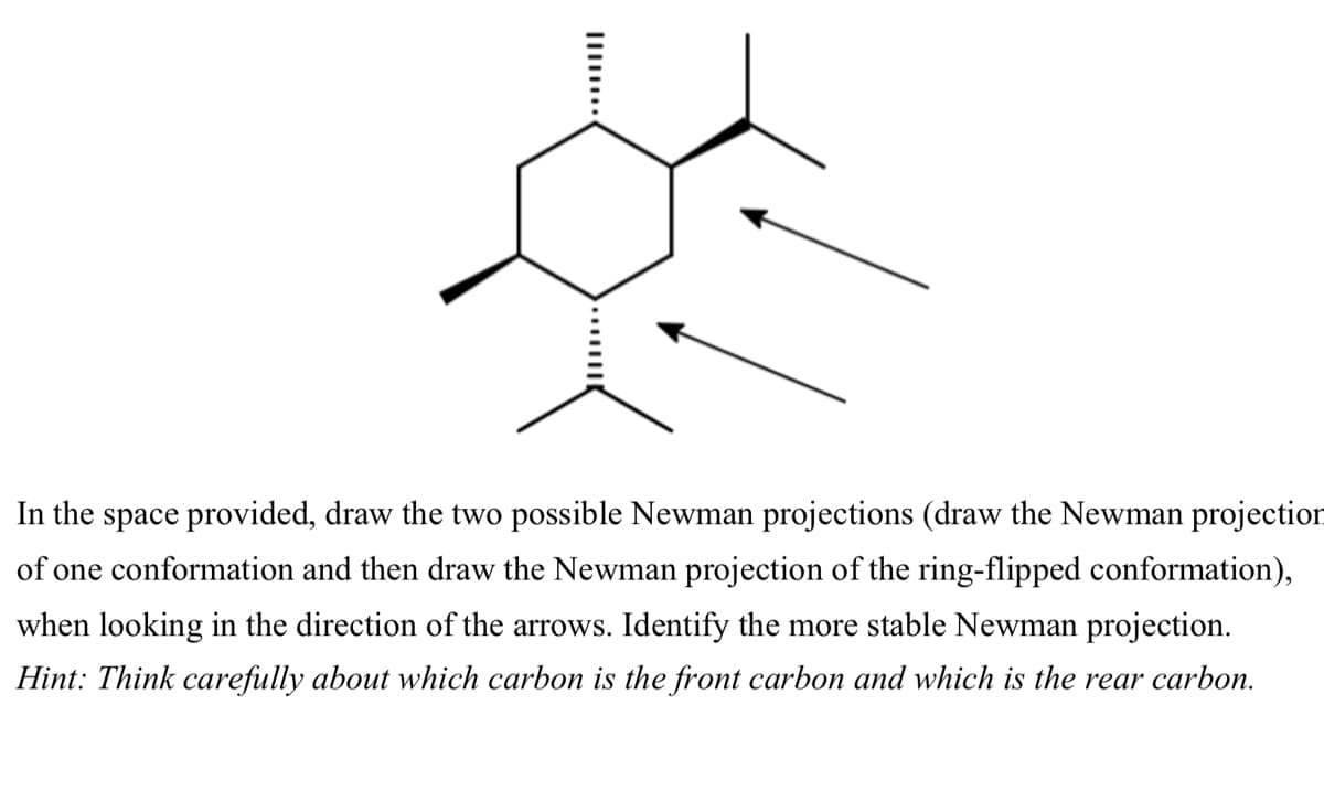In the space provided, draw the two possible Newman projections (draw the Newman projection
of one conformation and then draw the Newman projection of the ring-flipped conformation),
when looking in the direction of the arrows. Identify the more stable Newman projection.
Hint: Think carefully about which carbon is the front carbon and which is the rear carbon.

