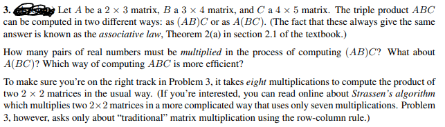3. Let A be a 2 x 3 matrix, B a 3 × 4 matrix, and C a 4 x 5 matrix. The triple product ABC
can be computed in two different ways: as (AB)C or as A(BC). (The fact that these always give the same
answer is known as the associative law, Theorem 2(a) in section 2.1 of the textbook.)
How many pairs of real numbers must be multiplied in the process of computing (AB)C? What about
A(BC)? Which way of computing ABC is more efficient?
To make sure you're on the right track in Problem 3, it takes eight multiplications to compute the product of
two 2 x 2 matrices in the usual way. (If you're interested, you can read online about Strassen's algorithm
which multiplies two 2x2 matrices in a more complicated way that uses only seven multiplications. Problem
3, however, asks only about “traditional" matrix multiplication using the row-column rule.)
