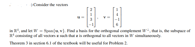 O Consider the vectors
2
3
in R', and let W = Span{u, v}. Find a basis for the orthogonal complement W+, that is, the subspace of
R' consisting of all vectors z such that z is orthogonal to all vectors in W simultaneously.
Theorem 3 in section 6.1 of the textbook will be useful for Problem 2.
