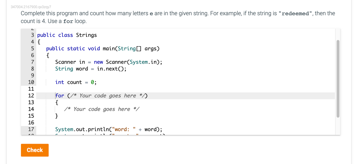 347004.2167900.qx3zqy7
Complete this program and count how many letters e are in the given string. For example, if the string is "redeemed", then the
count is 4. Use a for loop.
3 public class Strings
4 {
public static void main(String[] args)
{
Scanner in
new Scanner(System.in);
in.next();
7
8
String word
9
10
int count =
0;
11
for (/* Your code goes here */)
{
/* Your code goes here */
}
12
13
14
15
16
17
System.out.println("word:
+ word);
Check
