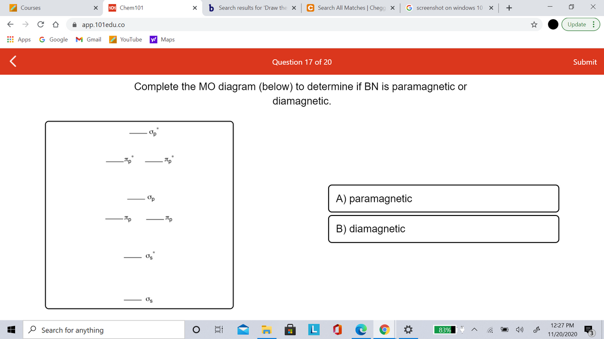 Courses
101 Chem101
b Search results for 'Draw the x
C Search All Matches | Chegg × G screenshot on windows 10 X
->
app.101edu.co
Update :
E Apps
G Google M Gmail
YouTube
y! Maps
Question 17 of 20
Submit
Complete the MO diagram (below) to determine if BN is paramagnetic or
diamagnetic.
Op
A) paramagnetic
B) diamagnetic
Os
Os
LO C
12:27 PM
O Search for anything
83%
11/20/2020
+
