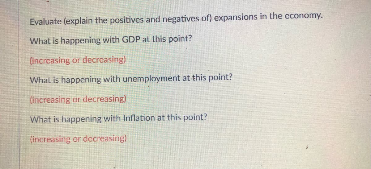Evaluate (explain the positives and negatives of) expansions in the economy.
What is happening with GDP at this point?
(increasing or decreasing)
What is happening with unemployment at this point?
(increasing or decreasing)
What is happening with Inflation at this point?
(increasing or decreasing)
