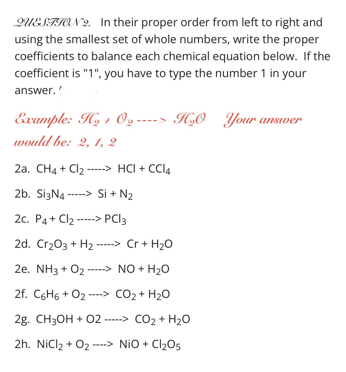 QUESTION 2. In their proper order from left to right and
using the smallest set of whole numbers, write the proper
coefficients to balance each chemical equation below. If the
coefficient is "1", you have to type the number 1 in your
answer. ?
Example: Hy 1 O,
O2-
H,0_Your answer
---- >
would be: 2, 1, 2
2а. CН4 + Cl2-----> HCІ + СС4
2b. SizN4 -----> Si + N2
2с. Р4+ Cl2-
-> PCI3
2d. Cr203 + H2 -----> Cr + H2O
2e. NH3 + O2 -----> NO + H2O
2f. C6H6 + O2 ----> CO2+ H2O
CO2 +
2g. CH3ОН + 02 -----> СО2+ H20
2h. NiCl2 + O2 ----> NiO + Cl205
