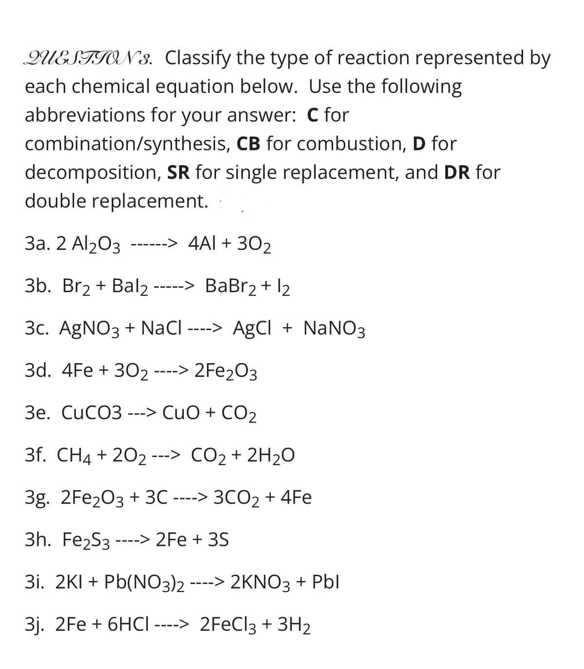 QUESTION 3. Classify the type of reaction represented by
each chemical equation below. Use the following
abbreviations for your answer: C for
combination/synthesis, CB for combustion, D for
decomposition, SR for single replacement, and DR for
double replacement.
За. 2 Al20з
302
------> 4AL +
3b. Br2 + Bal2 ----
-> BaBr2 + I2
3c. AgNO3 + NaCl ----> AgCI + NaNO3
3d. 4Fe + 302 ----> 2Fe2O3
Зе. CиCОЗ ---> CuO + CO2
3f. CH4 + 202 ---> CO2 + 2H20
3g. 2Fe203 + 3C ----> 3CO2 + 4Fe
3h. Fe2S3
2Fe + 3S
---->
3i. 2KI + Pb(NO3)2 ----> 2KNO3 + Pbl
3j. 2Fe + 6HCI ----> 2FECI3 + 3H2
