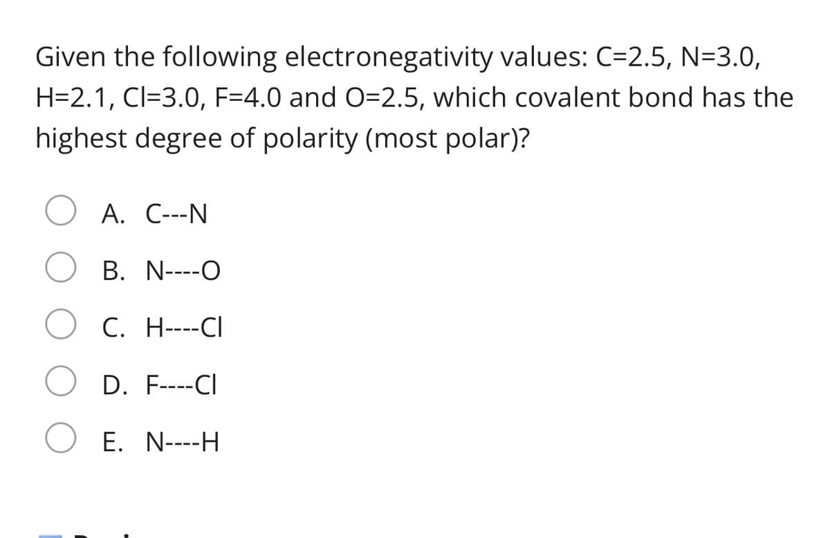 Given the following electronegativity values: C=2.5, N=3.0,
H=2.1, Cl=3.0, F=4.0 and O=2.5, which covalent bond has the
highest degree of polarity (most polar)?
A. C---N
B. N----O
C. H----CI
D. F----CI
E. N----H
