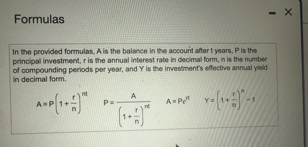 Formulas
In the provided formulas, A is the balance in the account after t years, P is the
principal investment, r is the annual interest rate in decimal form, n is the number
of compounding periods per year, and Y is the investment's effective annual yield
in decimal form.
=
nt
A
P =
A = Pert
Y=
1
nt
A-P(1-1)* **(-)"
-