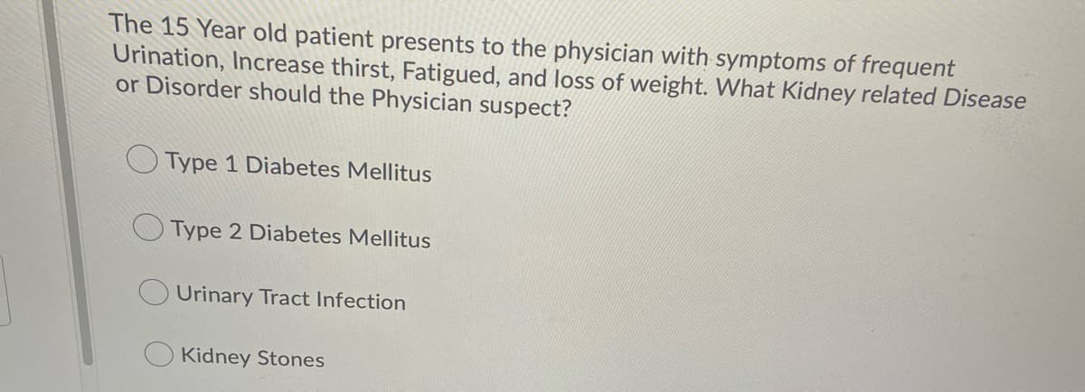 The 15 Year old patient presents to the physician with symptoms of frequent
Urination, Increase thirst, Fatigued, and loss of weight. What Kidney related Disease
or Disorder should the Physician suspect?
OType 1 Diabetes Mellitus
Type 2 Diabetes Mellitus
Urinary Tract Infection
Kidney Stones
